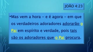 JOÃO 4:23
•Mas vem a hora - e é agora - em que
os verdadeiros adoradores adorarão o
Pai em espírito e verdade, pois tais
são os adoradores que o Pai procura.
 