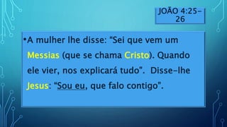 JOÃO 4:25-
26
•A mulher lhe disse: “Sei que vem um
Messias (que se chama Cristo). Quando
ele vier, nos explicará tudo”. Disse-lhe
Jesus: “Sou eu, que falo contigo”.
 