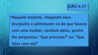 JOÃO 4:27
•Naquele instante, chegaram seus
discípulos e admiravam-se de que falasse
com uma mulher, nenhum deles, porém
lhe perguntou: “Que procuras?” ou: “Que
falas com ela?”
 