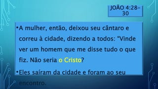 JOÃO 4:28-
30
•A mulher, então, deixou seu cântaro e
correu à cidade, dizendo a todos: “Vinde
ver um homem que me disse tudo o que
fiz. Não seria o Cristo?
•Eles saíram da cidade e foram ao seu
encontro.
 