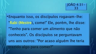 JOÃO 4:31-
33
•Enquanto isso, os discípulos rogavam-lhe:
“Rabi (Mestre), come!” Ele, porém, lhe disse:
“Tenho para comer um alimento que não
conheceis”. Os discípulos se perguntavam
uns aos outros: “Por acaso alguém lhe teria
trazido algo para comer?”
 