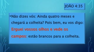 JOÃO 4:35
•Não dizes vós: Ainda quatro meses e
chegará a colheita? Pois bem, eu vos digo:
Erguei vossos olhos e vede os
campos: estão brancos para a colheita.
 
