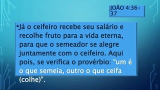 JOÃO 4:36-
37
•Já o ceifeiro recebe seu salário e
recolhe fruto para a vida eterna,
para que o semeador se alegre
juntamente com o ceifeiro. Aqui
pois, se verifica o provérbio: “um é
o que semeia, outro o que ceifa
(colhe)”.
 