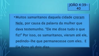 JOÃO 4:39-
40
•Muitos samaritanos daquela cidade creram
Nele, por causa da palavra da mulher que
dava testemunho. “Ele me disse tudo o que
fiz!” Por isso, os samaritanos, vieram até ele,
pedindo-lhe que permanecesse com eles. E
Ele ficou ali dois dias.
 