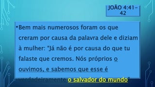 JOÃO 4:41-
42
•Bem mais numerosos foram os que
creram por causa da palavra dele e diziam
à mulher: “Já não é por causa do que tu
falaste que cremos. Nós próprios o
ouvimos, e sabemos que esse é
verdadeiramente o salvador do mundo”.
 
