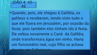 JOÃO 4: 45-
46
•Quando, pois, ele chegou á Galiléia, os
galileus o receberam, tendo visto tudo o
que ele fizera em Jerusalém, por ocasião da
festa: pois também eles tinham ido à festa.
Ele voltou novamente a Caná da Galiléia,
onde transformara água em vinho. Havia
um funcionário real, cujo filho se achava
doente em Cafarnaum.
 