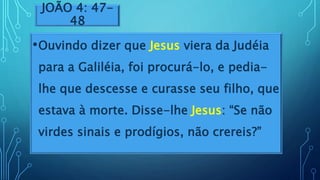 JOÃO 4: 47-
48
•Ouvindo dizer que Jesus viera da Judéia
para a Galiléia, foi procurá-lo, e pedia-
lhe que descesse e curasse seu filho, que
estava à morte. Disse-lhe Jesus: “Se não
virdes sinais e prodígios, não crereis?”
 
