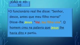 JOÃO 4: 49-
50
•O funcionário real lhe disse: “Senhor,
desce, antes que meu filho morra!”
Disse-lhe Jesus: “Vai, teu filho vive”. O
homem creu na palavra que Jesus lhe
havia dito e partiu.
 
