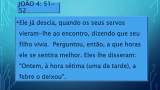 JOÃO 4: 51-
52
•Ele já descia, quando os seus servos
vieram-lhe ao encontro, dizendo que seu
filho vivia. Perguntou, então, a que horas
ele se sentira melhor. Eles lhe disseram:
“Ontem, à hora sétima (uma da tarde), a
febre o deixou”.
 