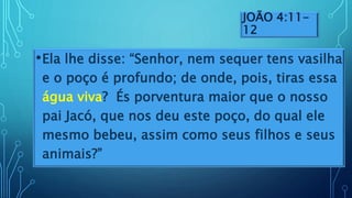JOÃO 4:11-
12
•Ela lhe disse: “Senhor, nem sequer tens vasilha
e o poço é profundo; de onde, pois, tiras essa
água viva? És porventura maior que o nosso
pai Jacó, que nos deu este poço, do qual ele
mesmo bebeu, assim como seus filhos e seus
animais?”
 