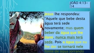 JOÃO 4:13-
14
Jesus lhe respondeu:
“Aquele que bebe desta
água terá sede
novamente; mas quem
beber da água que lhe
darei, nunca mais terá
sede. Pois a água que eu
lhe der se tornará nele
fonte de água jorrando
 