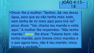JOÃO 4:15-
18
•Disse-lhe a mulher: “Senhor, dá-me dessa
água, para que eu não tenha mais sede,
nem tenha de vir mais aqui para tirá-la!”
Jesus disse: “Vai, chama teu marido e volta
aqui.” A mulher lhe respondeu: “Não tenho
marido.” Jesus lhe disse: “Falaste bem: não
tenho marido, pois tiveste cinco maridos e
o que agora tens, não é teu marido; nisso
falaste a verdade.”
 