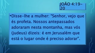 JOÃO 4:19-
20
•Disse-lhe a mulher: “Senhor, vejo que
és profeta. Nossos antepassados
adoraram nesta montanha, mas vós
(judeus) dizeis: é em Jerusalém que
está o lugar onde é preciso adorar”.
 
