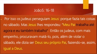 João5: 16-18
 Por isso os judeus perseguiam Jesus: porque fazia tais coisas
no sábado. Mas Jesus lhes respondeu: “Meu Pai trabalha até
agora e eu também trabalho”. Então os judeus, com mais
empenho, procuravam matá-lo, pois, além de violar o
sábado, ele dizia ser Deus seu próprio Pai, fazendo-se, assim,
igual a Deus.
 