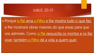 João5: 20-21
Porque o Pai ama o Filho e lhe mostra tudo o que faz;
e lhe mostrará obras maiores do que essas para que
vos admireis. Como o Pai ressuscita os mortos e os faz
viver, também o Filho dá a vida a quem quer.
 
