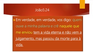 João5:24
Em verdade, em verdade, vos digo: quem
ouve a minha palavra e crê naquele que
me enviou tem a vida eterna e não vem a
julgamento, mas passou da morte para à
vida.
 