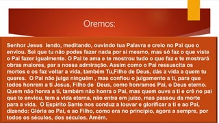 Oremos:
Senhor Jesus lendo, meditando, ouvindo tua Palavra e creio no Pai que o
enviou. Sei que tu não podes fazer nada por si mesmo, mas só faz o que viste
o Pai fazer igualmente. O Pai te ama e te mostrou tudo o que faz e te mostrará
obras maiores, par a nossa admiração. Assim como o Pai ressuscita os
mortos e os faz voltar a vida, também Tu,Filho de Deus, dás a vida a quem tu
queres. O Pai não julga ninguém , mas confiou o julgamento a ti, para que
todos honrem a ti Jesus, Filho de Deus, como honramos Pai, o Deus eterno.
Quem não honra a ti, também não honra o Pai, mas quem ouve a ti e crê no pai
que te enviou, tem a vida eterna, não entra em juízo, mas passou da morte
para a vida. O Espírito Santo nos conduz a louvar e glorificar a ti e ao Pai,
dizendo: Glória ao Pai, e ao Filho, como era no princípio, agora a sempre, por
todos os séculos, dos séculos. Amém.
 