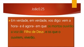 João5:25
Em verdade, em verdade, vos digo: vem a
hora- e é agora- em que os mortos ouvirão
a voz do Filho de Deus, e os que o
ouvirem, viverão.
 