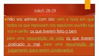 João5: 28-29
Não vos admirei com isto: vem a hora em que
todos os que repousam nos sepulcros ouvirão sua
voz e sairão; os que tiverem feito o bem
para uma ressurreição de vida; os que tiverem
praticado o mal, para uma ressurreição de
julgamento (para serem condenados).
 