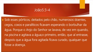 João5:3-4
 Sob esses pórticos, deitados pelo chão, numerosos doentes,
cegos, coxos e paralíticos ficavam esperando o borbulhar da
água. Porque o Anjo do Senhor se lavava, de vez em quando,
na piscina e agitava a água;o primeiro, então, que aí entrasse,
despois que a água fora agitada ficava curado, qualquer que
fosse a doença.
 