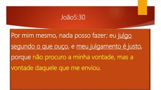 João5:30
Por mim mesmo, nada posso fazer; eu julgo
segundo o que ouço, e meu julgamento é justo,
porque não procuro a minha vontade, mas a
vontade daquele que me enviou.
 