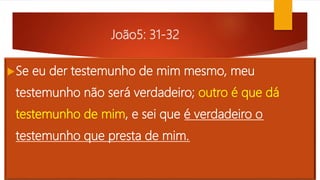 João5: 31-32
Se eu der testemunho de mim mesmo, meu
testemunho não será verdadeiro; outro é que dá
testemunho de mim, e sei que é verdadeiro o
testemunho que presta de mim.
 