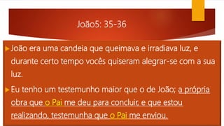 João5: 35-36
João era uma candeia que queimava e irradiava luz, e
durante certo tempo vocês quiseram alegrar-se com a sua
luz.
Eu tenho um testemunho maior que o de João; a própria
obra que o Pai me deu para concluir, e que estou
realizando, testemunha que o Pai me enviou.
 