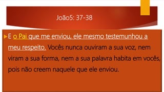 João5: 37-38
E o Pai que me enviou, ele mesmo testemunhou a
meu respeito. Vocês nunca ouviram a sua voz, nem
viram a sua forma, nem a sua palavra habita em vocês,
pois não creem naquele que ele enviou.
 