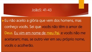 João5: 41-43
Eu não aceito a glória que vem dos homens, mas
conheço vocês. Sei que vocês não têm o amor de
Deus. Eu vim em nome de meu Pai, e vocês não me
aceitaram; mas, se outro vier em seu próprio nome,
vocês o acolherão.
 
