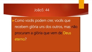 João5: 44
Como vocês podem crer, vocês que
recebem glória uns dos outros, mas não
procuram a glória que vem de Deus
eterno?
 