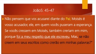 João5: 45-47
Não pensem que vos acusarei diante do Pai; Moisés é
vosso acusador, ele, em quem vocês puseram a esperança.
Se vocês cressem em Moisés, também creriam em mim,
porque foi a meu respeito que ele escreveu. Mas, se não
creem em seus escritos como crerão em minhas palavras?”
 