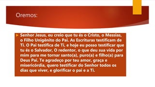 Oremos:
 Senhor Jesus, eu creio que tu és o Cristo, o Messias,
o Filho Unigênito do Pai. As Escrituras testificam de
Ti. O Pai testifica de Ti, e hoje eu posso testificar que
tu és o Salvador, O redentor, o que deu sua vida por
mim para me tornar santo(a), puro(a) e filho(a) para
Deus Pai. Te agradeço por teu amor, graça e
misericórdia, quero testificar do Senhor todos os
dias que viver, e glorificar o pai e a Ti.
 