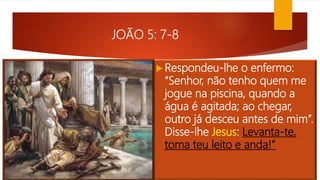 JOÃO 5: 7-8
 Respondeu-lhe o enfermo:
“Senhor, não tenho quem me
jogue na piscina, quando a
água é agitada; ao chegar,
outro já desceu antes de mim”.
Disse-lhe Jesus: Levanta-te,
toma teu leito e anda!”
 