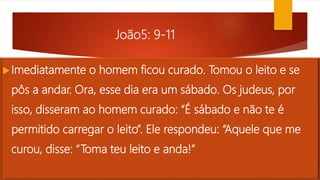 João5: 9-11
Imediatamente o homem ficou curado. Tomou o leito e se
pôs a andar. Ora, esse dia era um sábado. Os judeus, por
isso, disseram ao homem curado: “É sábado e não te é
permitido carregar o leito”. Ele respondeu: “Aquele que me
curou, disse: “Toma teu leito e anda!”
 