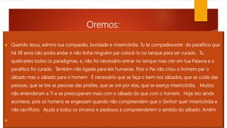 Oremos:
 :

 Querido Jesus, admiro tua compaixão, bondade e misericórdia. Tu te compadesceste do paralítico que
há 38 anos não podia andar e não tinha ninguém par colocá-lo no tanque para ser curado. Tu
quebrastes todos os paradigmas, e, não foi necessário entrar no tanque mas crer em tua Palavra e o
paralítico foi curado. Também não ligaste para leis humanas. Pois o Pai não criou o homem par o
sábado mas o sábado para o homem. É necessário que se faça o bem nos sábados, que se cuide das
pessoas, que se tire as pessoas das prisões, que se ore por elas, que se exerça misericórdia. Muitos
não entenderam a Ti e se preocuparam mais com o sábado do que com o homem. Hoje isto ainda
acontece, pois os homens se engessam quando não compreendem que o Senhor quer misericórdia e
não sacrifícios. Ajuda a todos os sinceros e piedosos a compreenderem o sentido do sábado. Amém.

 