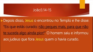 João5:14-15
Depois disso, Jesus o encontrou no Templo e lhe disse:
“Eis que estás curado; não peques mais, para que não
te suceda algo ainda pior!” O homem saiu e informou
aos judeus que fora Jesus quem o havia curado.
 