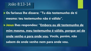 João 8:13-14
Os fariseus lhe dissera: “Tu dás testemunho de ti
mesmo: teu testemunho não é válido”.
Jesus lhes respondeu: “Embora eu dê testemunho de
mim mesmo, meu testemunho é válido, porque sei de
onde venho e para onde vou. Vocês, porém, não
sabem de onde venho nem para onde vou.
 