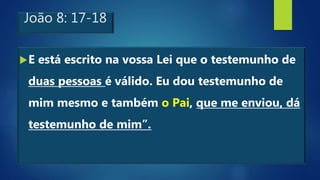 João 8: 17-18
E está escrito na vossa Lei que o testemunho de
duas pessoas é válido. Eu dou testemunho de
mim mesmo e também o Pai, que me enviou, dá
testemunho de mim”.
 