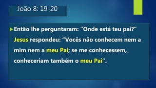 João 8: 19-20
Então lhe perguntaram: “Onde está teu pai?”
Jesus respondeu: “Vocês não conhecem nem a
mim nem a meu Pai; se me conhecessem,
conheceriam também o meu Pai”.
 