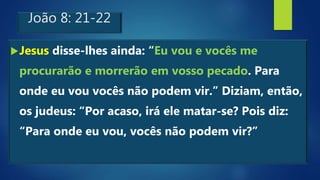 João 8: 21-22
Jesus disse-lhes ainda: “Eu vou e vocês me
procurarão e morrerão em vosso pecado. Para
onde eu vou vocês não podem vir.” Diziam, então,
os judeus: “Por acaso, irá ele matar-se? Pois diz:
“Para onde eu vou, vocês não podem vir?”
 