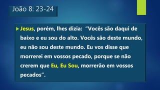João 8: 23-24
Jesus, porém, lhes dizia: “Vocês são daqui de
baixo e eu sou do alto. Vocês são deste mundo,
eu não sou deste mundo. Eu vos disse que
morrerei em vossos pecado, porque se não
crerem que Eu, Eu Sou, morrerão em vossos
pecados”.
 
