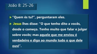 João 8: 25-26
“Quem és tu?”, perguntaram eles.
 Jesus lhes disse: “O que tenho dito a vocês,
desde o começo. Tenho muito que falar e julgar
sobre vocês; mas aquele que me enviou é
verdadeiro e digo ao mundo tudo o que dele
ouvi”.
 
