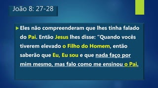 João 8: 27-28
Eles não compreenderam que lhes tinha falado
do Pai. Então Jesus lhes disse: “Quando vocês
tiverem elevado o Filho do Homem, então
saberão que Eu, Eu sou e que nada faço por
mim mesmo, mas falo como me ensinou o Pai.
 