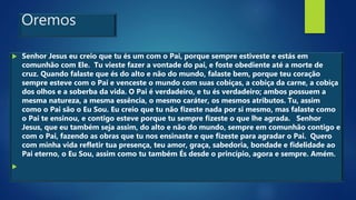 Oremos
 Senhor Jesus eu creio que tu és um com o Pai, porque sempre estiveste e estás em
comunhão com Ele. Tu vieste fazer a vontade do pai, e foste obediente até a morte de
cruz. Quando falaste que és do alto e não do mundo, falaste bem, porque teu coração
sempre esteve com o Pai e venceste o mundo com suas cobiças, a cobiça da carne, a cobiça
dos olhos e a soberba da vida. O Pai é verdadeiro, e tu és verdadeiro; ambos possuem a
mesma natureza, a mesma essência, o mesmo caráter, os mesmos atributos. Tu, assim
como o Pai são o Eu Sou. Eu creio que tu não fizeste nada por si mesmo, mas falaste como
o Pai te ensinou, e contigo esteve porque tu sempre fizeste o que lhe agrada. Senhor
Jesus, que eu também seja assim, do alto e não do mundo, sempre em comunhão contigo e
com o Pai, fazendo as obras que tu nos ensinaste e que fizeste para agradar o Pai. Quero
com minha vida refletir tua presença, teu amor, graça, sabedoria, bondade e fidelidade ao
Pai eterno, o Eu Sou, assim como tu também És desde o princípio, agora e sempre. Amém.

 