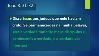 João 8: 31-32
Disse Jesus aos judeus que nele haviam
crido: Se permanecerdes na minha palavra,
sereis verdadeiramente meus discípulos e
conhecereis a verdade, e a verdade vos
libertará
 