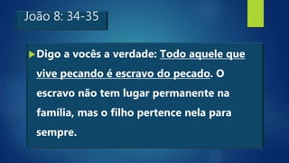 João 8: 34-35
Digo a vocês a verdade: Todo aquele que
vive pecando é escravo do pecado. O
escravo não tem lugar permanente na
família, mas o filho pertence nela para
sempre.
 