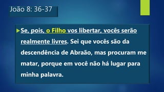 João 8: 36-37
Se, pois, o Filho vos libertar, vocês serão
realmente livres. Sei que vocês são da
descendência de Abraão, mas procuram me
matar, porque em você não há lugar para
minha palavra.
 