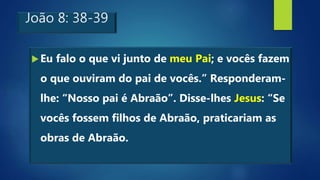 João 8: 38-39
Eu falo o que vi junto de meu Pai; e vocês fazem
o que ouviram do pai de vocês.” Responderam-
lhe: “Nosso pai é Abraão”. Disse-lhes Jesus: “Se
vocês fossem filhos de Abraão, praticariam as
obras de Abraão.
 