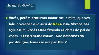 João 8: 40-41
Vocês, porém procuram matar-me, a mim, que vos
falei a verdade que ouvi de Deus. Isso, Abraão não
agiu assim. Vocês estão fazendo as obras do pai de
vocês. “Disseram-lhe então: “Não nascemos da
prostituição; temos só um pai: Deus”.
 