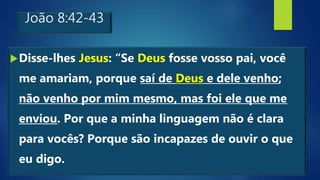 João 8:42-43
Disse-lhes Jesus: “Se Deus fosse vosso pai, você
me amariam, porque saí de Deus e dele venho;
não venho por mim mesmo, mas foi ele que me
enviou. Por que a minha linguagem não é clara
para vocês? Porque são incapazes de ouvir o que
eu digo.
 